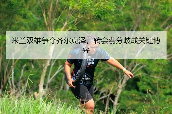 米兰双雄争夺齐尔克泽，转会费分歧成关键博弈